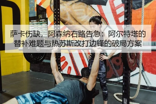 萨卡伤缺，阿森纳右路告急：阿尔特塔的替补难题与热苏斯改打边锋的破局方案 - yaxin